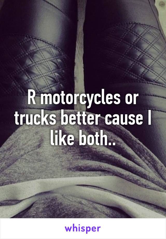 R motorcycles or trucks better cause I like both..