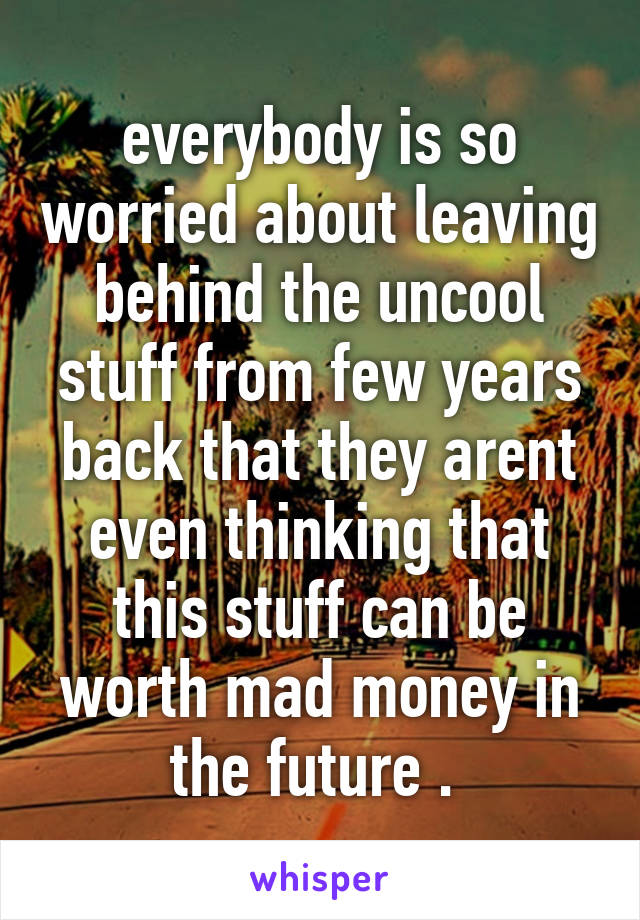 everybody is so worried about leaving behind the uncool stuff from few years back that they arent even thinking that this stuff can be worth mad money in the future . 