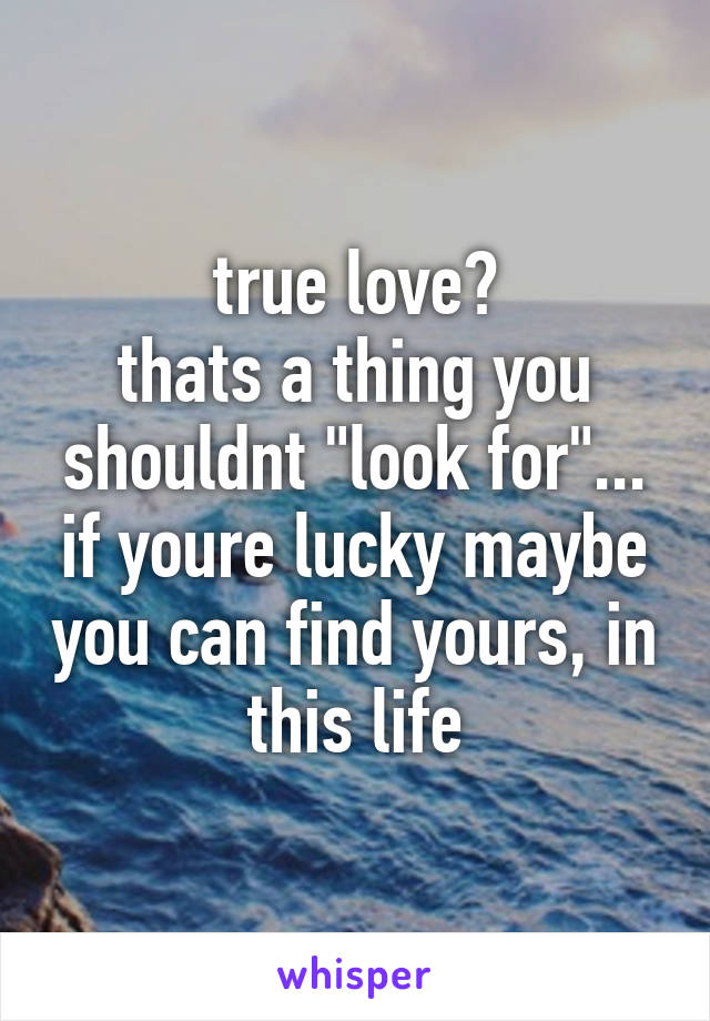 true love?
thats a thing you shouldnt "look for"... if youre lucky maybe you can find yours, in this life