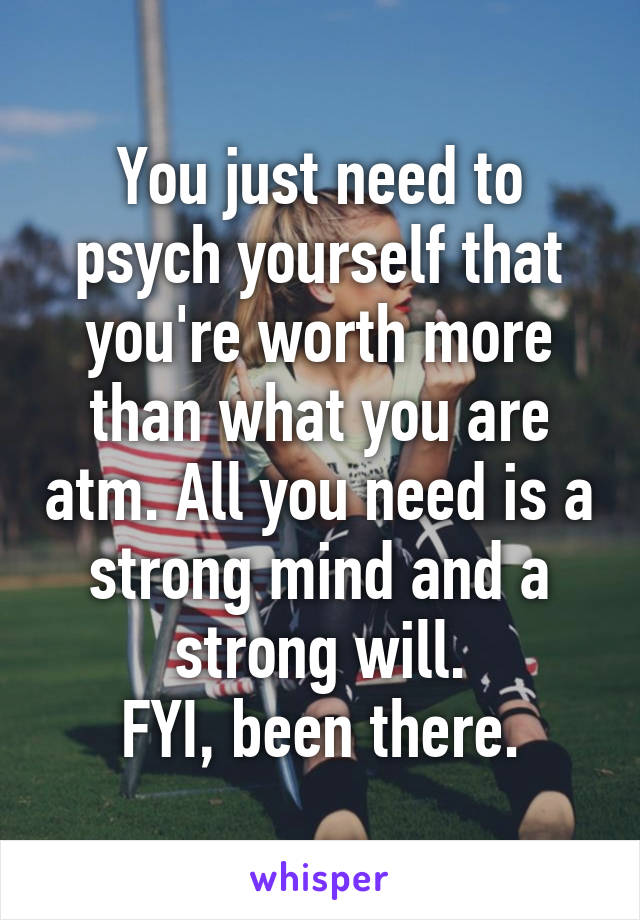 You just need to psych yourself that you're worth more than what you are atm. All you need is a strong mind and a strong will.
FYI, been there.