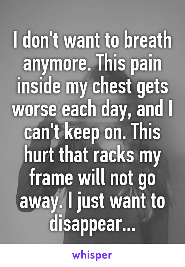 I don't want to breath anymore. This pain inside my chest gets worse each day, and I can't keep on. This hurt that racks my frame will not go away. I just want to disappear...