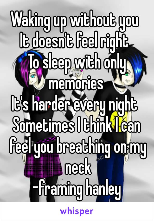 Waking up without you 
It doesn't feel right 
To sleep with only memories 
It's harder every night 
Sometimes I think I can feel you breathing on my neck
-framing hanley