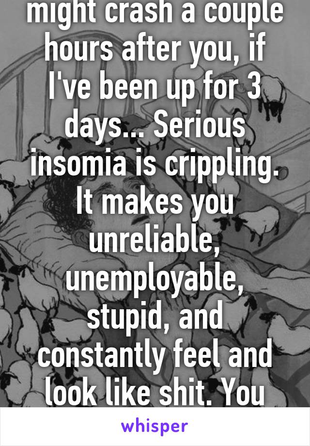 Insomniac? Nah. I might crash a couple hours after you, if I've been up for 3 days... Serious insomia is crippling. It makes you unreliable, unemployable, stupid, and constantly feel and look like shit. You can spot us from a mile away. 