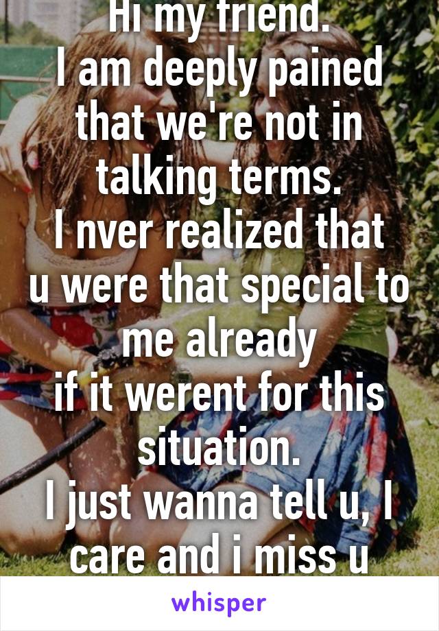 Hi my friend.
I am deeply pained that we're not in talking terms.
I nver realized that u were that special to me already
if it werent for this situation.
I just wanna tell u, I care and i miss u alot.