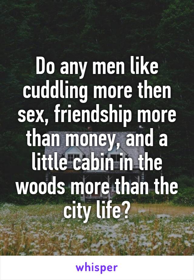 Do any men like cuddling more then sex, friendship more than money, and a little cabin in the woods more than the city life?