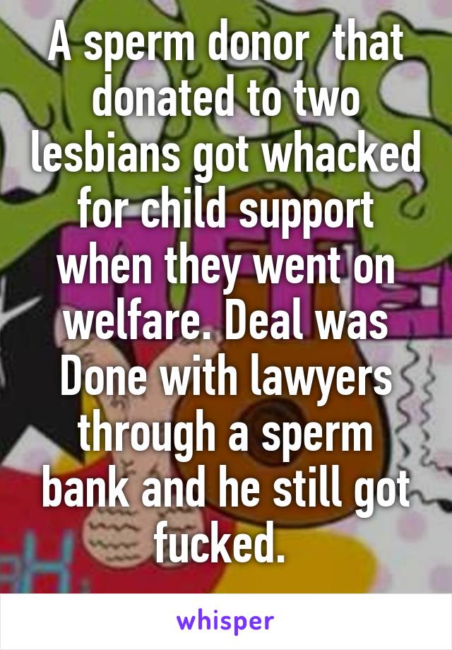 A sperm donor  that donated to two lesbians got whacked for child support when they went on welfare. Deal was Done with lawyers through a sperm bank and he still got fucked. 
