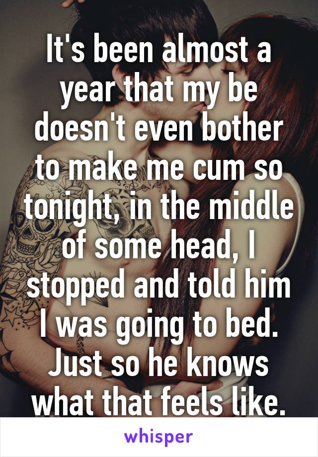 It's been almost a year that my be doesn't even bother to make me cum so tonight, in the middle of some head, I stopped and told him I was going to bed. Just so he knows what that feels like.