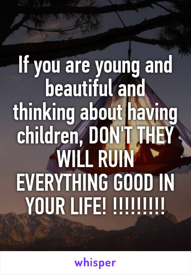 If you are young and beautiful and thinking about having children, DON'T THEY WILL RUIN EVERYTHING GOOD IN YOUR LIFE! !!!!!!!!!