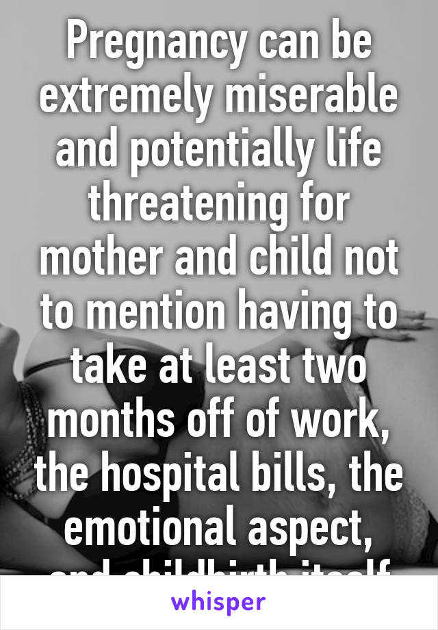 Pregnancy can be extremely miserable and potentially life threatening for mother and child not to mention having to take at least two months off of work, the hospital bills, the emotional aspect, and childbirth itself