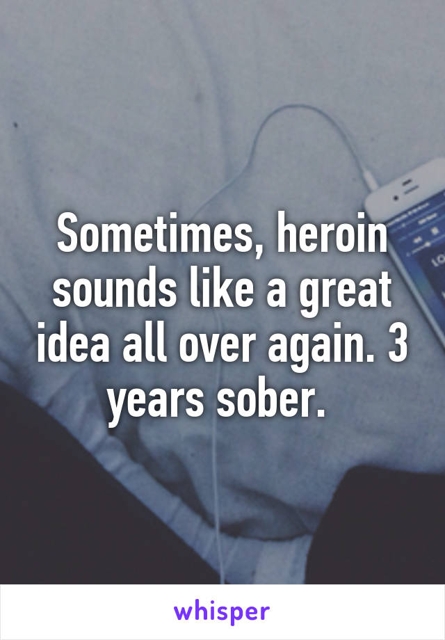 Sometimes, heroin sounds like a great idea all over again. 3 years sober. 