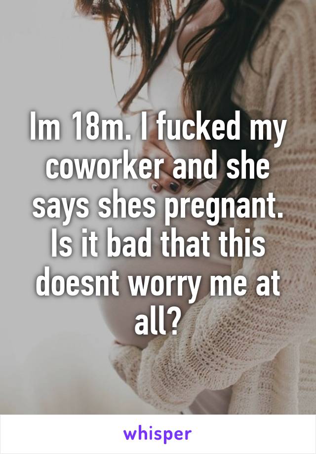 Im 18m. I fucked my coworker and she says shes pregnant. Is it bad that this doesnt worry me at all?