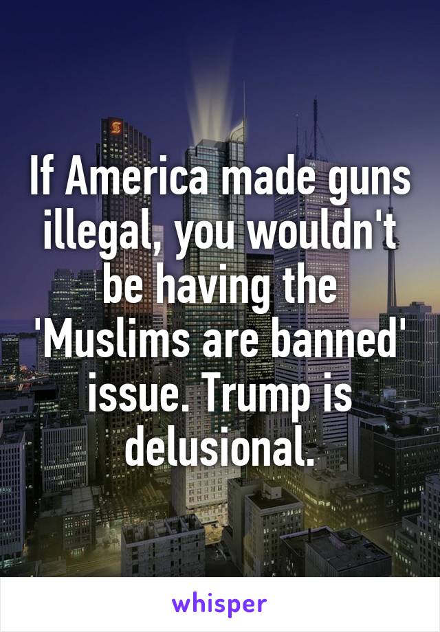 If America made guns illegal, you wouldn't be having the 'Muslims are banned' issue. Trump is delusional.