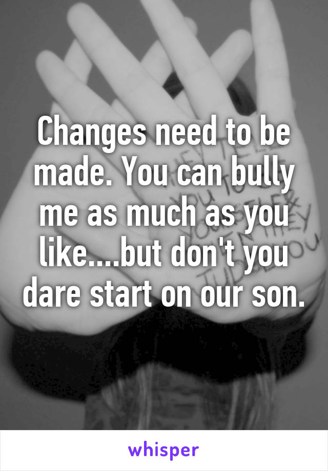 Changes need to be made. You can bully me as much as you like....but don't you dare start on our son. 