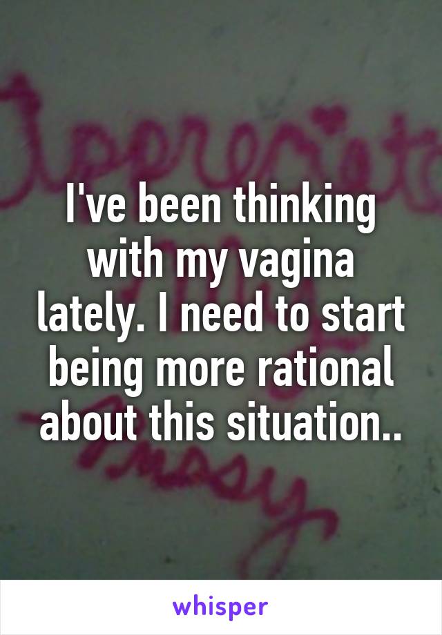 I've been thinking with my vagina lately. I need to start being more rational about this situation..