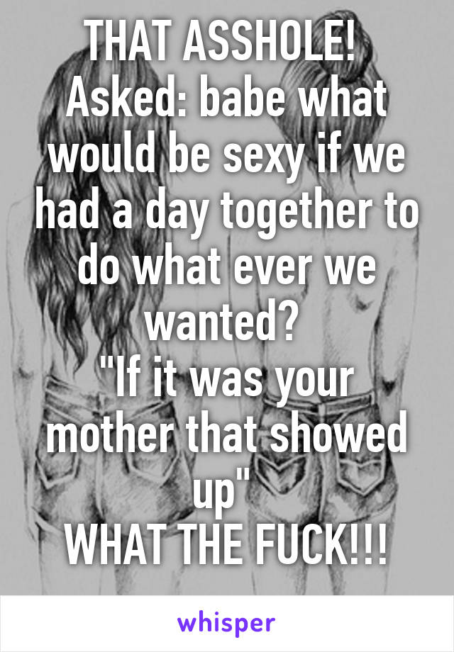 THAT ASSHOLE! 
Asked: babe what would be sexy if we had a day together to do what ever we wanted? 
"If it was your mother that showed up" 
WHAT THE FUCK!!!
