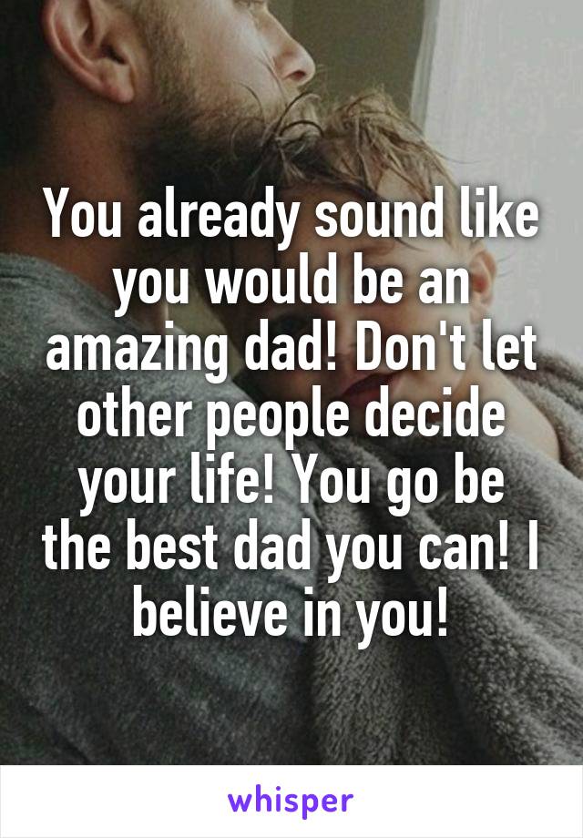 You already sound like you would be an amazing dad! Don't let other people decide your life! You go be the best dad you can! I believe in you!