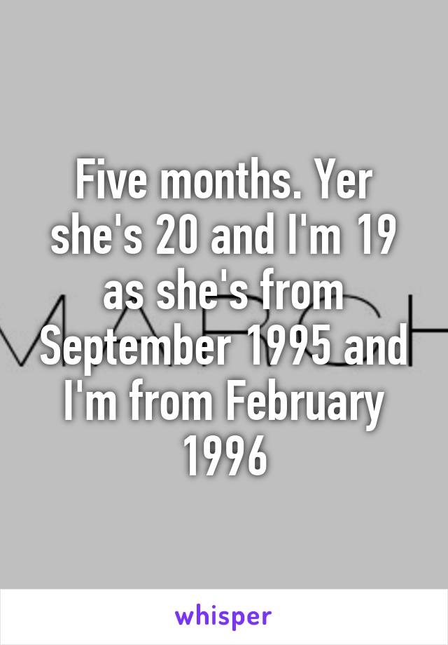 Five months. Yer she's 20 and I'm 19 as she's from September 1995 and I'm from February 1996