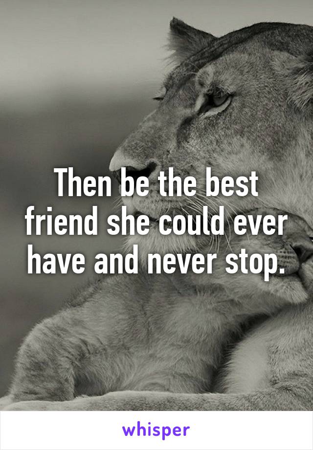 Then be the best friend she could ever have and never stop.