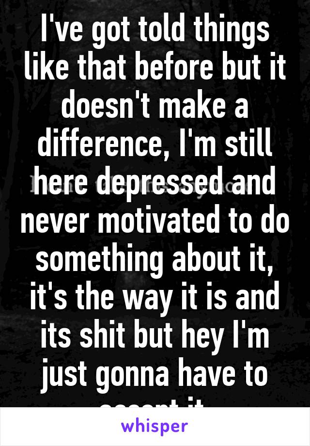 I've got told things like that before but it doesn't make a difference, I'm still here depressed and never motivated to do something about it, it's the way it is and its shit but hey I'm just gonna have to accept it 