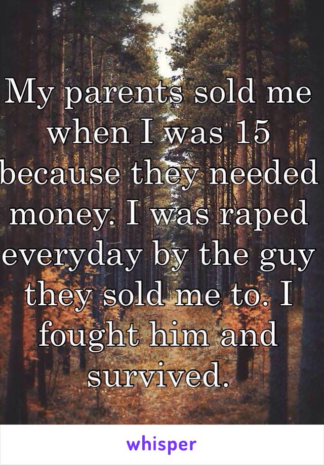 My parents sold me when I was 15 because they needed money. I was raped everyday by the guy they sold me to. I fought him and survived. 