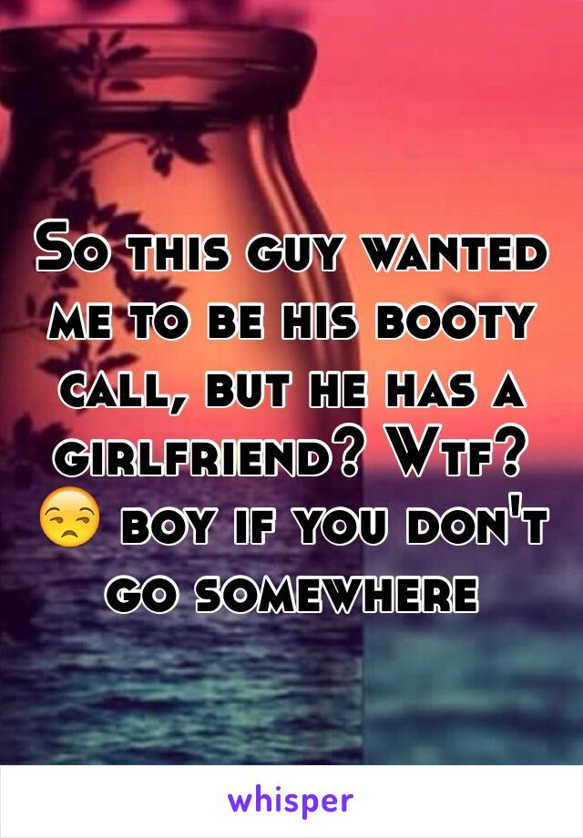 So this guy wanted me to be his booty call, but he has a girlfriend? Wtf? 😒 boy if you don't go somewhere 