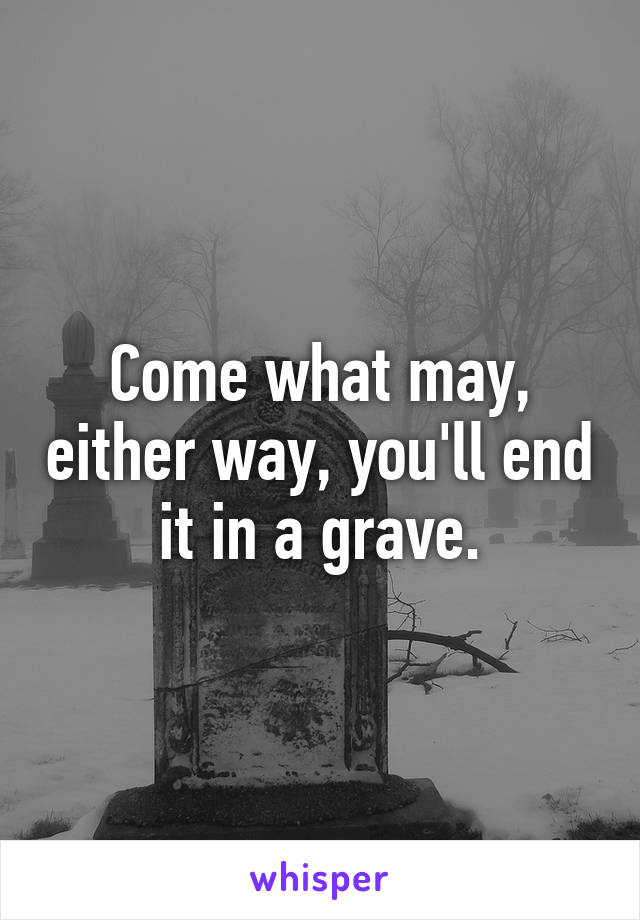 Come what may, either way, you'll end it in a grave.