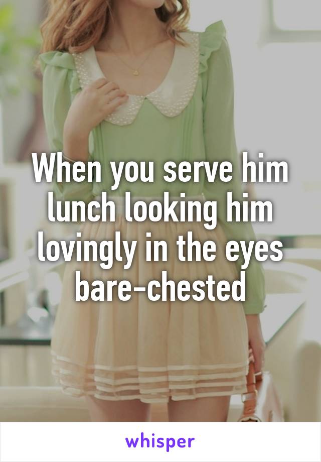 When you serve him lunch looking him lovingly in the eyes bare-chested