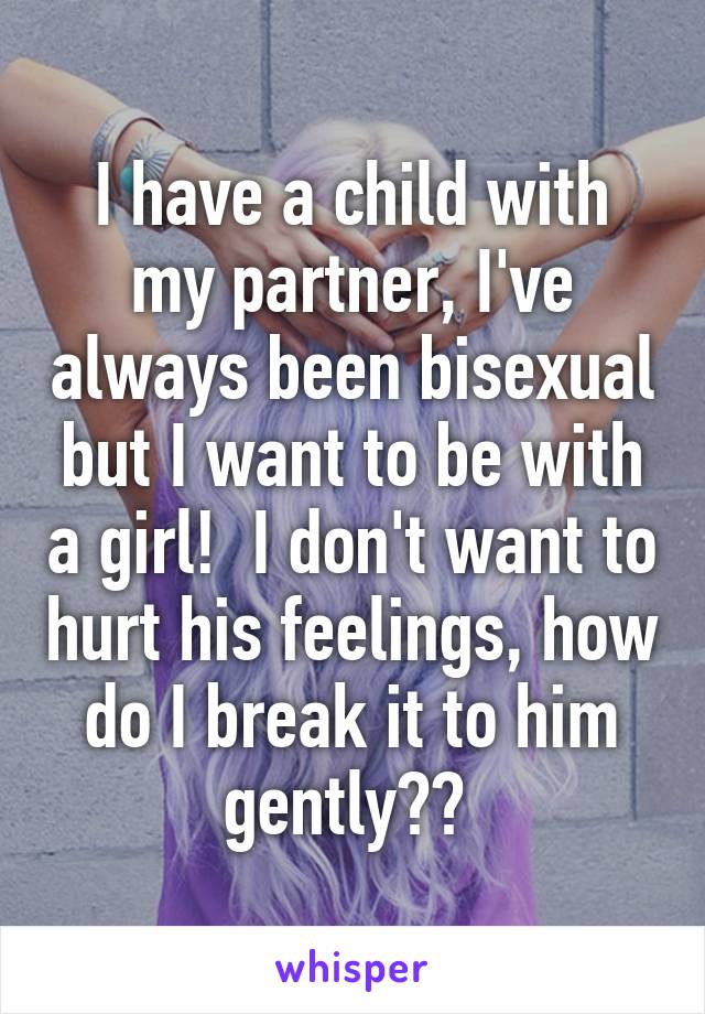 I have a child with my partner, I've always been bisexual but I want to be with a girl!  I don't want to hurt his feelings, how do I break it to him gently?? 