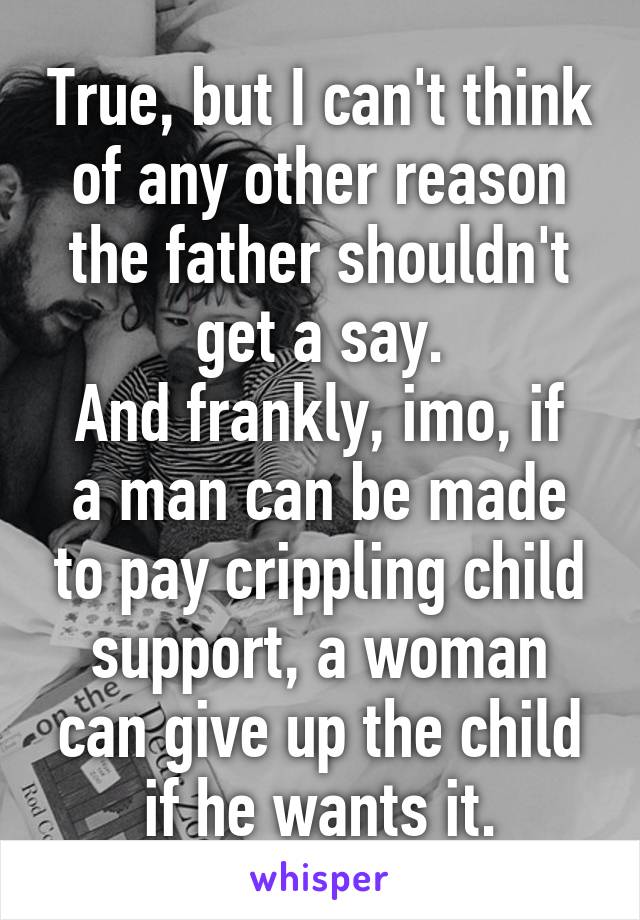 True, but I can't think of any other reason the father shouldn't get a say.
And frankly, imo, if a man can be made to pay crippling child support, a woman can give up the child if he wants it.