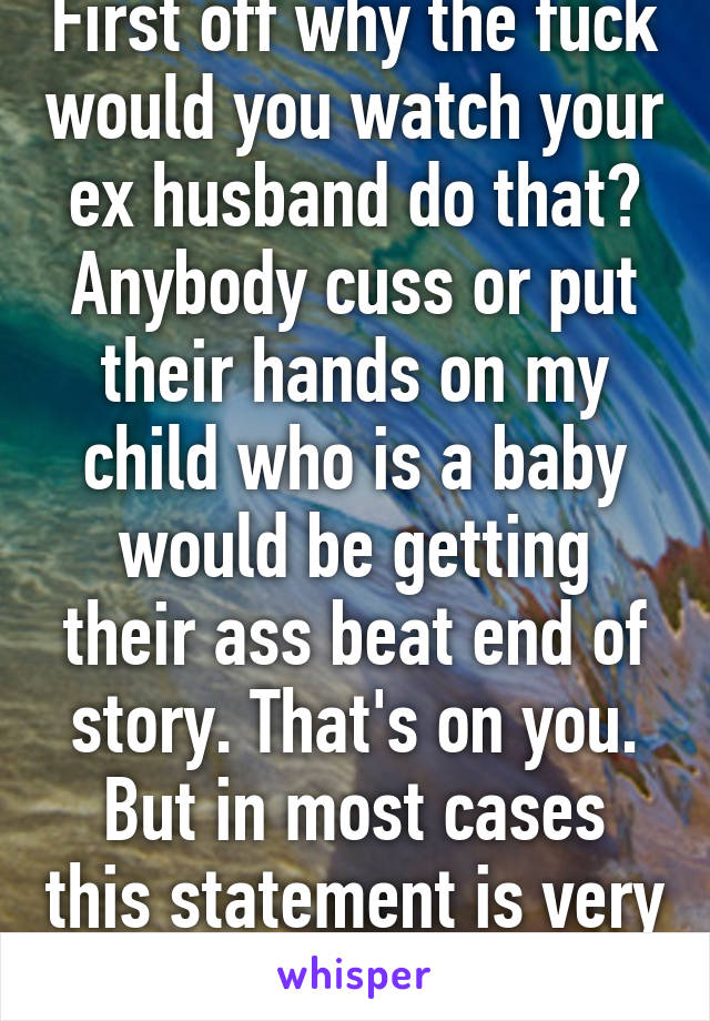 First off why the fuck would you watch your ex husband do that? Anybody cuss or put their hands on my child who is a baby would be getting their ass beat end of story. That's on you. But in most cases this statement is very true. 