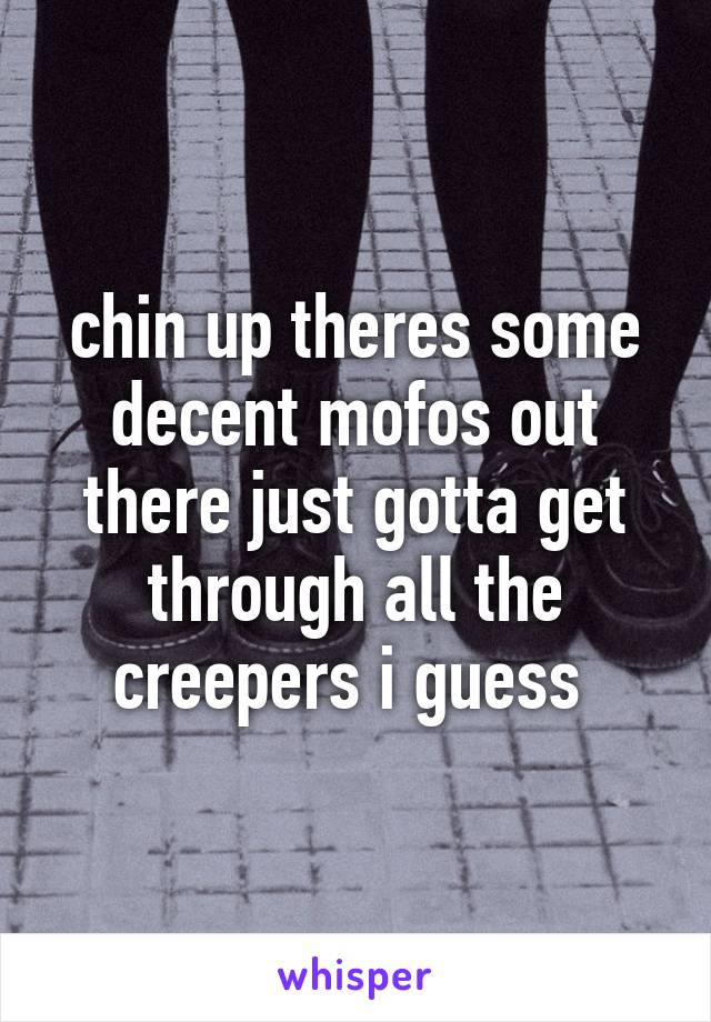 chin up theres some decent mofos out there just gotta get through all the creepers i guess 