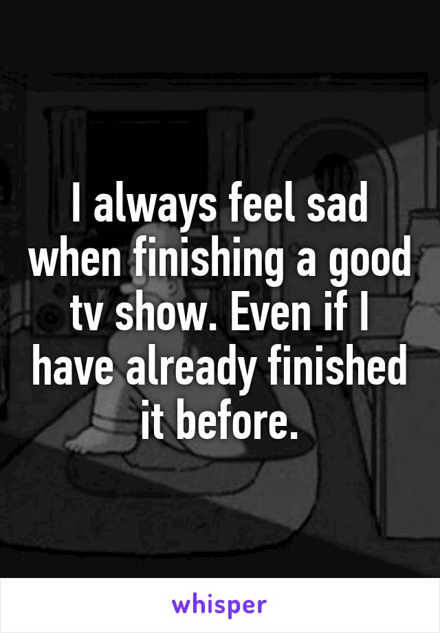 I always feel sad when finishing a good tv show. Even if I have already finished it before.