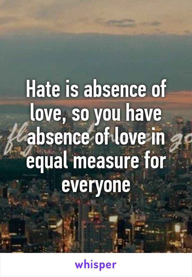 Hate is absence of love, so you have absence of love in equal measure for everyone