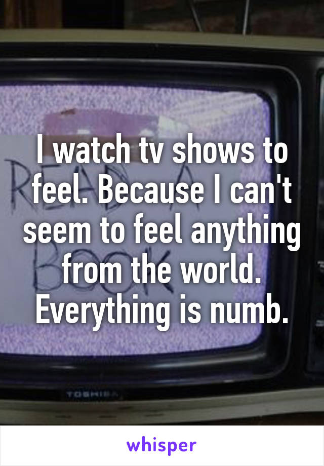 I watch tv shows to feel. Because I can't seem to feel anything from the world. Everything is numb.