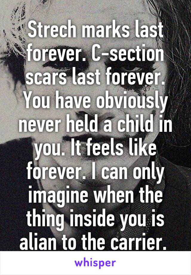 Strech marks last forever. C-section scars last forever. You have obviously never held a child in you. It feels like forever. I can only imagine when the thing inside you is alian to the carrier. 