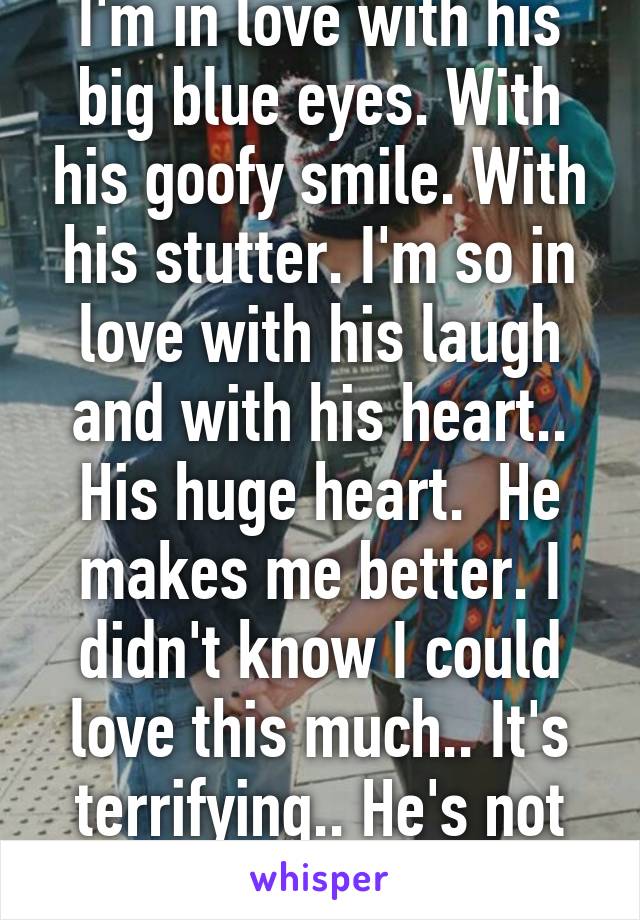 I'm in love with his big blue eyes. With his goofy smile. With his stutter. I'm so in love with his laugh and with his heart.. His huge heart.  He makes me better. I didn't know I could love this much.. It's terrifying.. He's not even mine.. (Yet) 