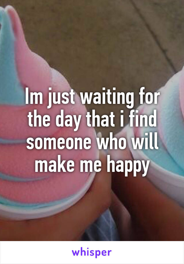 Im just waiting for the day that i find someone who will make me happy