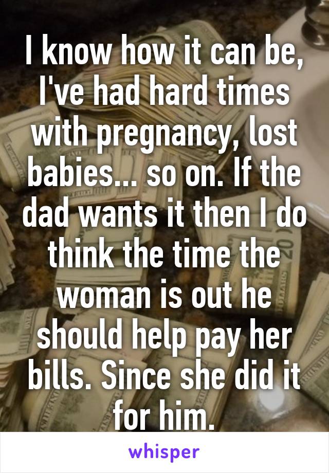 I know how it can be, I've had hard times with pregnancy, lost babies... so on. If the dad wants it then I do think the time the woman is out he should help pay her bills. Since she did it for him.