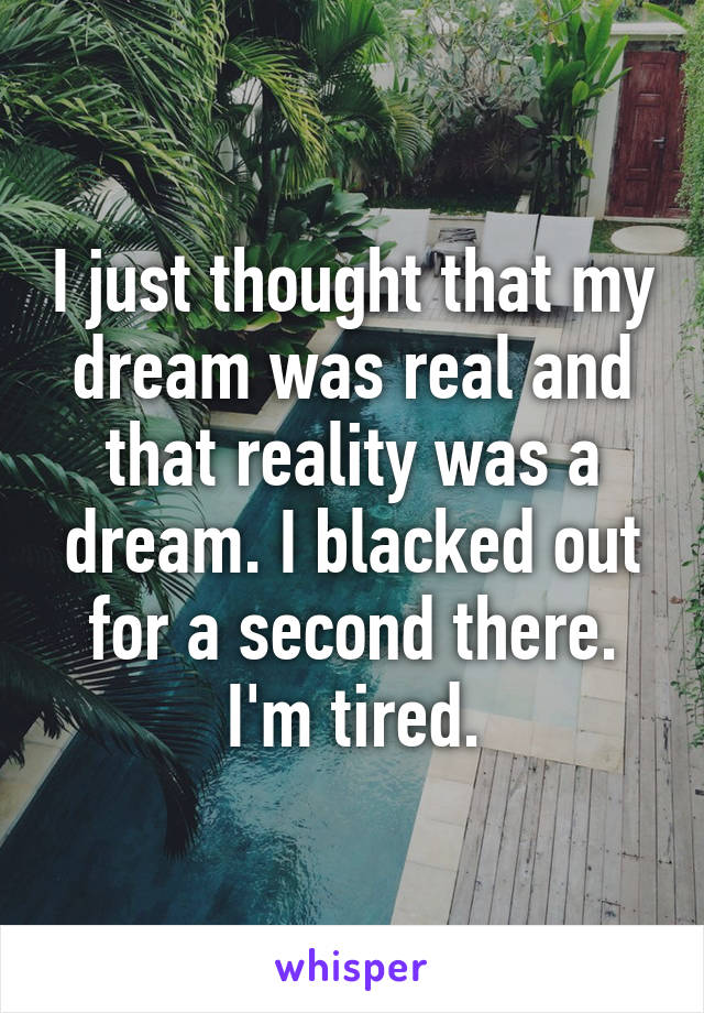 I just thought that my dream was real and that reality was a dream. I blacked out for a second there.
I'm tired.