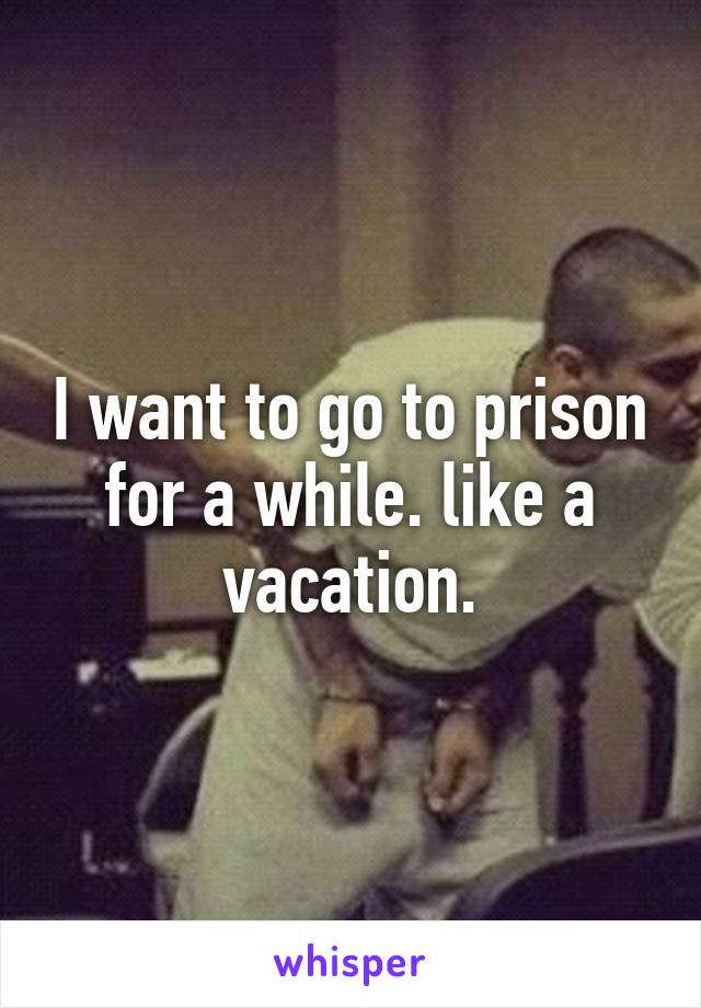 I want to go to prison for a while. like a vacation.