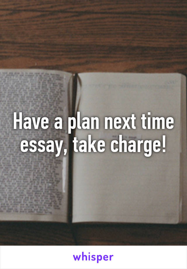 Have a plan next time essay, take charge!