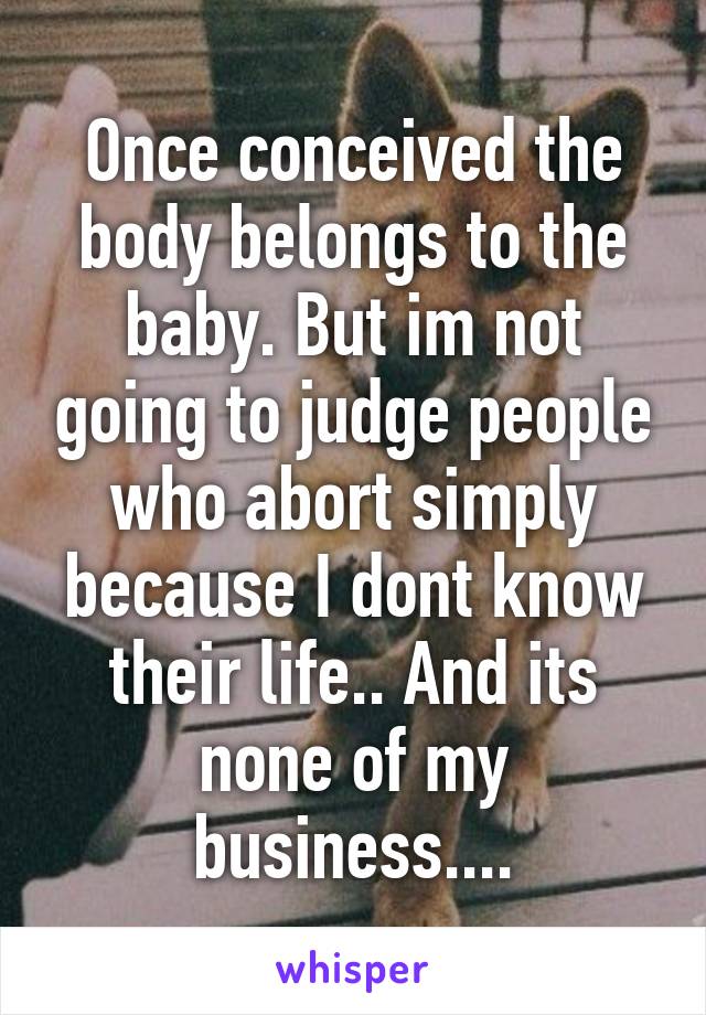 Once conceived the body belongs to the baby. But im not going to judge people who abort simply because I dont know their life.. And its none of my business....