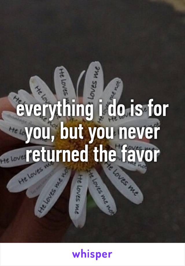 everything i do is for you, but you never returned the favor