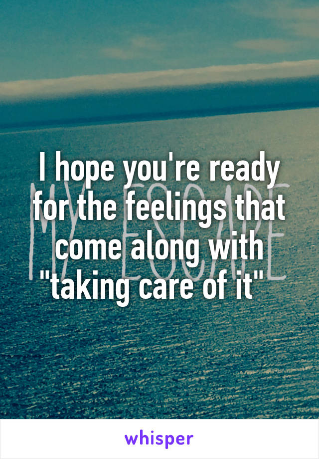 I hope you're ready for the feelings that come along with "taking care of it"  