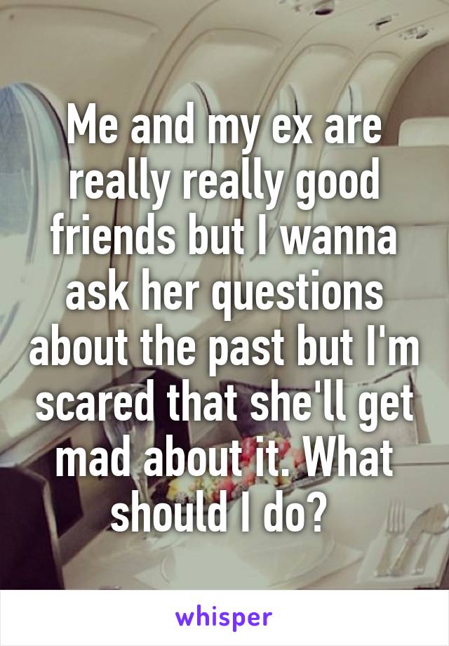 Me and my ex are really really good friends but I wanna ask her questions about the past but I'm scared that she'll get mad about it. What should I do? 