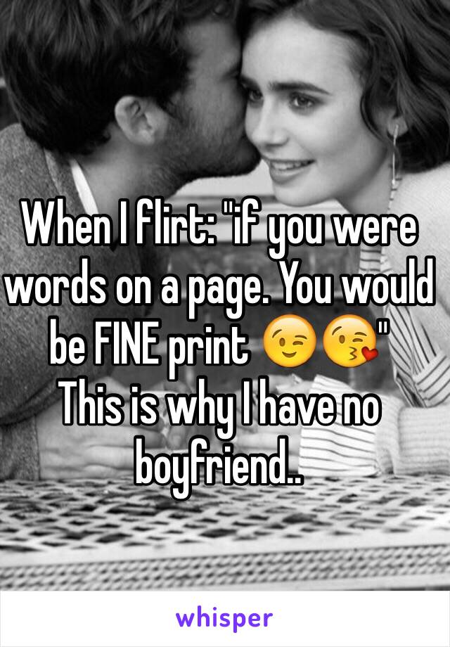 When I flirt: "if you were words on a page. You would be FINE print 😉😘" 
This is why I have no boyfriend..