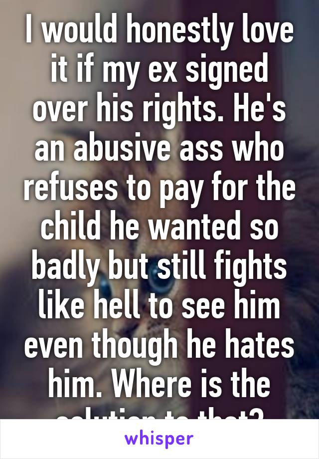 I would honestly love it if my ex signed over his rights. He's an abusive ass who refuses to pay for the child he wanted so badly but still fights like hell to see him even though he hates him. Where is the solution to that?