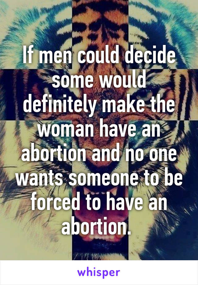 If men could decide some would definitely make the woman have an abortion and no one wants someone to be forced to have an abortion. 