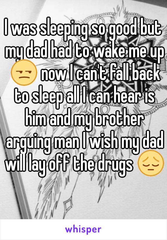 I was sleeping so good but my dad had to wake me up 😒 now I can't fall back to sleep all I can hear is him and my brother arguing man I wish my dad will lay off the drugs 😔