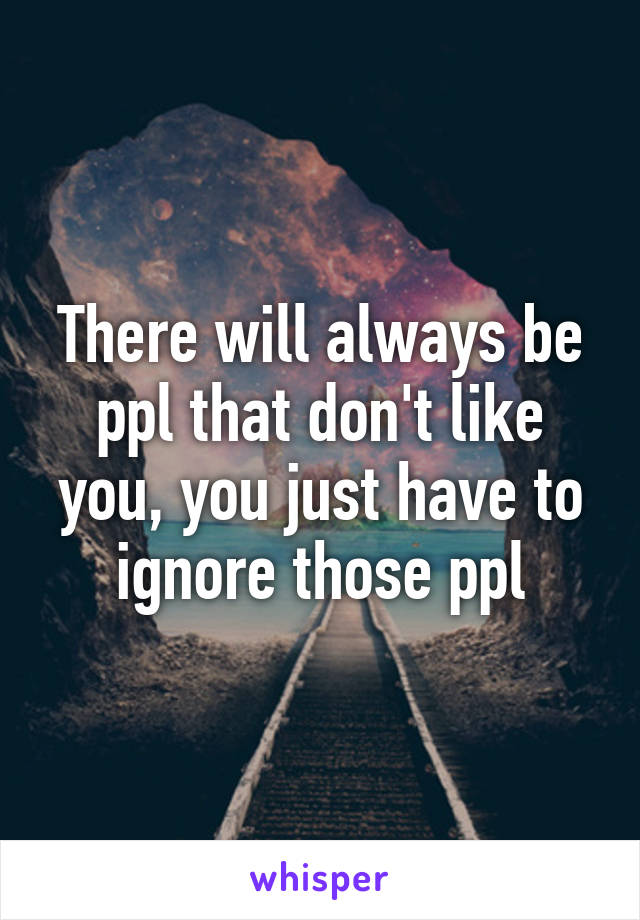 There will always be ppl that don't like you, you just have to ignore those ppl